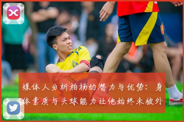 媒体人分析柏杨的潜力与优势：身体素质与头球能力让他始终未被外教放弃