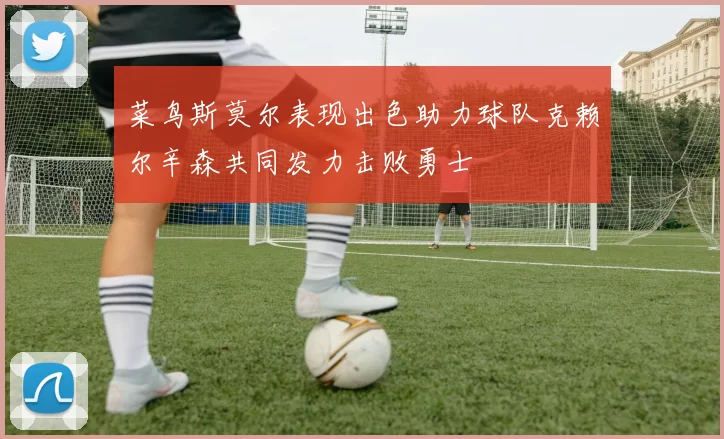 菜鸟斯莫尔表现出色助力球队克赖尔辛森共同发力击败勇士