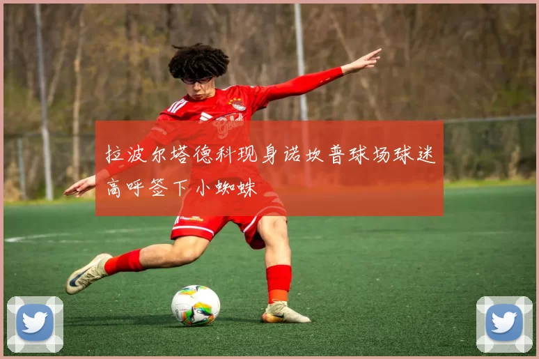 拉波尔塔德科现身诺坎普球场球迷高呼签下小蜘蛛