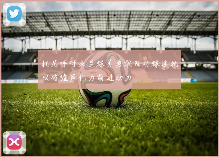 托尼呼吁米兰球员勇敢面对球迷抗议将嘘声化为前进动力