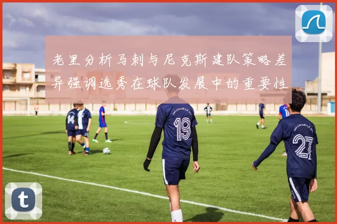 老里分析马刺与尼克斯建队策略差异强调选秀在球队发展中的重要性