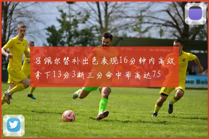吕佩尔替补出色表现16分钟内高效拿下13分3断三分命中率高达75