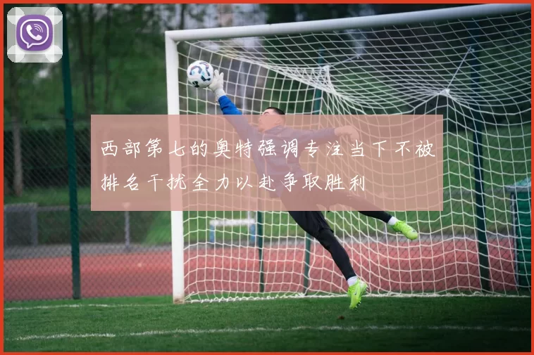 西部第七的奥特强调专注当下不被排名干扰全力以赴争取胜利