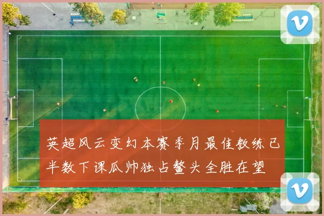 英超风云变幻本赛季月最佳教练已半数下课瓜帅独占鳌头全胜在望