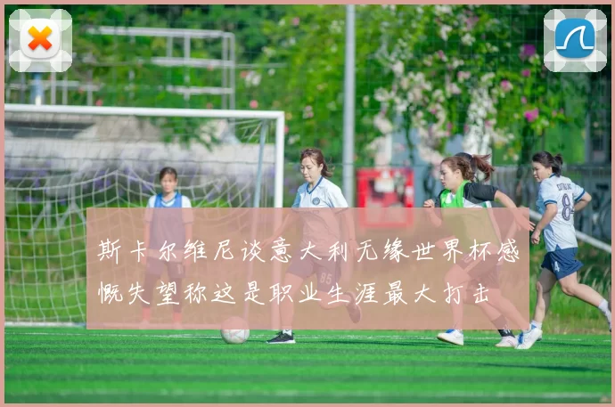 斯卡尔维尼谈意大利无缘世界杯感慨失望称这是职业生涯最大打击