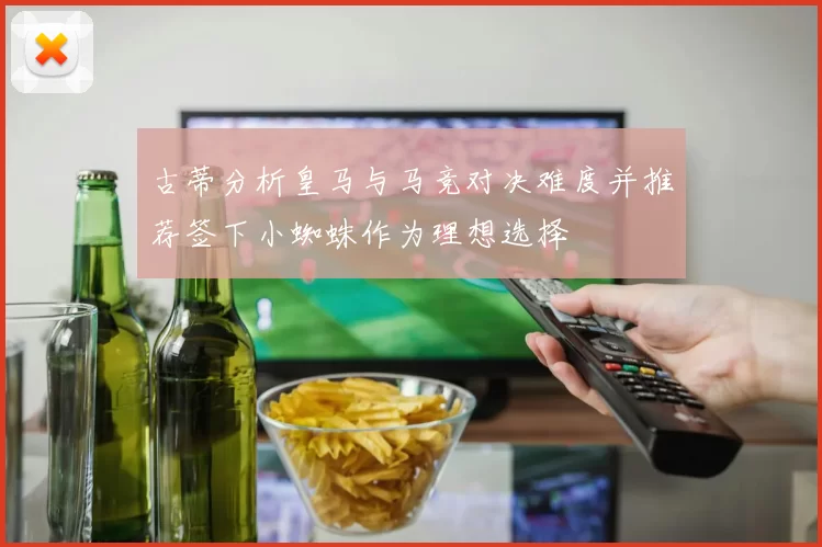 古蒂分析皇马与马竞对决难度并推荐签下小蜘蛛作为理想选择
