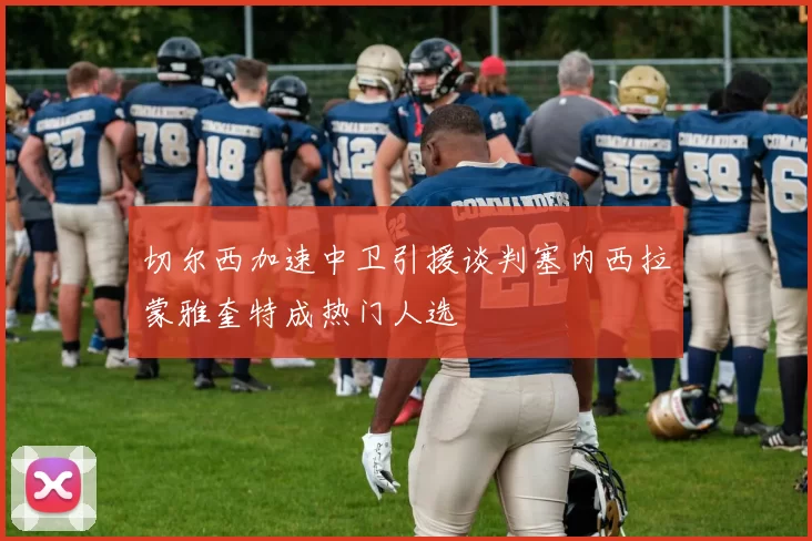 切尔西加速中卫引援谈判塞内西拉蒙雅奎特成热门人选