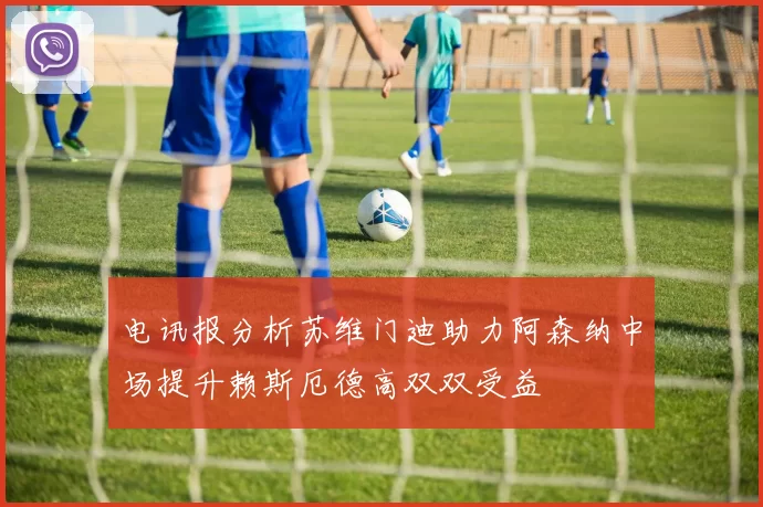 电讯报分析苏维门迪助力阿森纳中场提升赖斯厄德高双双受益