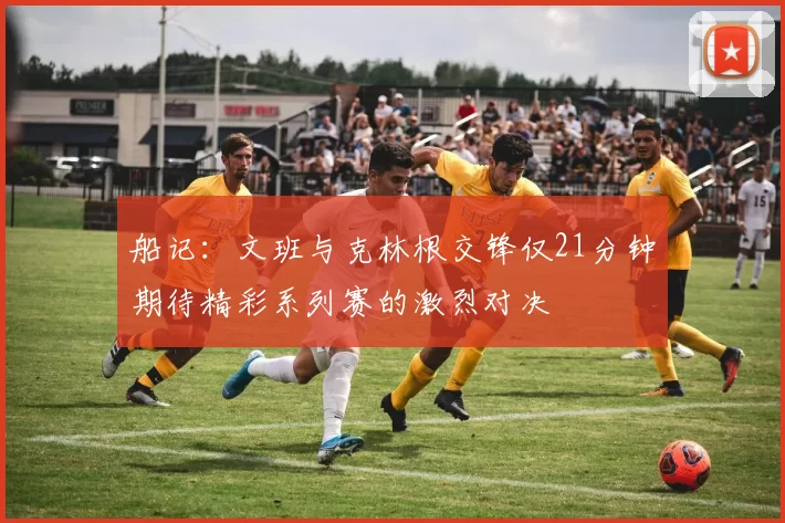 船记：文班与克林根交锋仅21分钟期待精彩系列赛的激烈对决