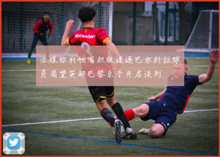 法媒称利物浦积极追逐巴尔科拉球员渴望英超巴黎乐于开启谈判