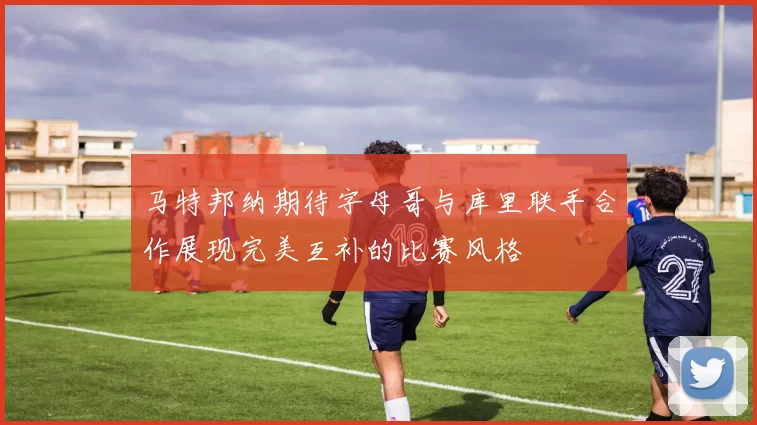 马特邦纳期待字母哥与库里联手合作展现完美互补的比赛风格