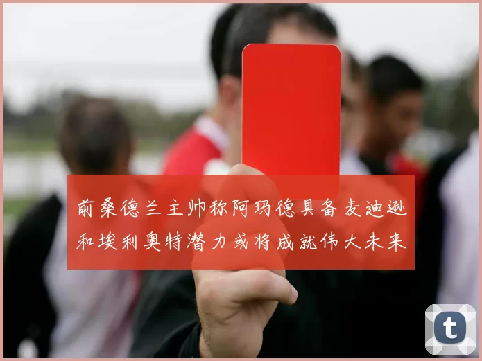 前桑德兰主帅称阿玛德具备麦迪逊和埃利奥特潜力或将成就伟大未来