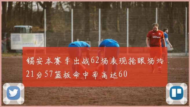 锡安本赛季出战62场表现抢眼场均21分57篮板命中率高达60