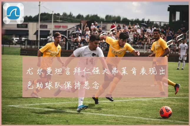 尤尔曼坦言拜仁强大弗莱肯表现出色助球队保持悬念