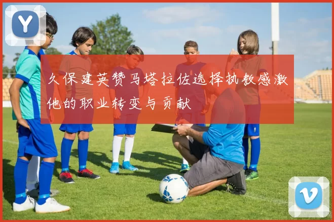 久保建英赞马塔拉佐选择执教感激他的职业转变与贡献