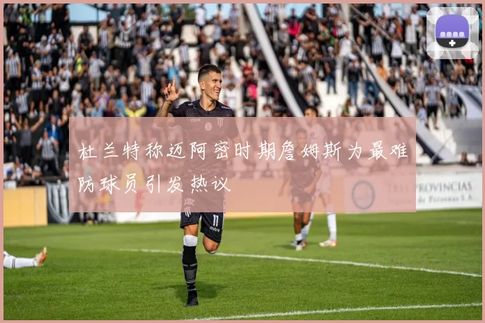 杜兰特称迈阿密时期詹姆斯为最难防球员引发热议