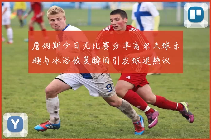 詹姆斯今日无比赛分享高尔夫球乐趣与冰浴恢复瞬间引发球迷热议