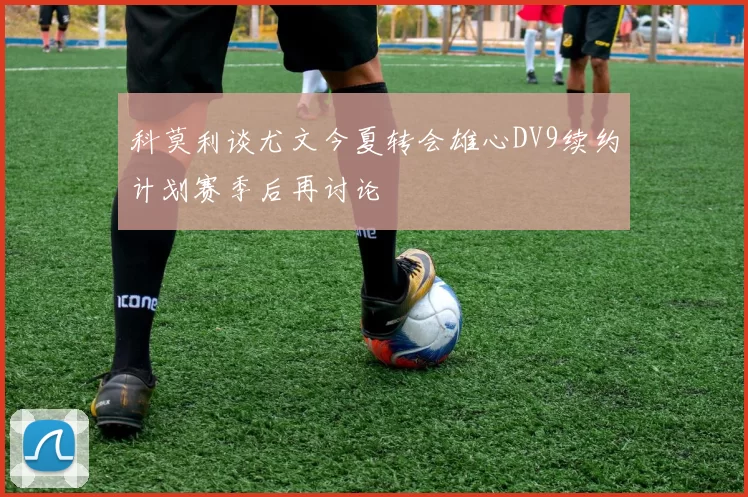 科莫利谈尤文今夏转会雄心DV9续约计划赛季后再讨论