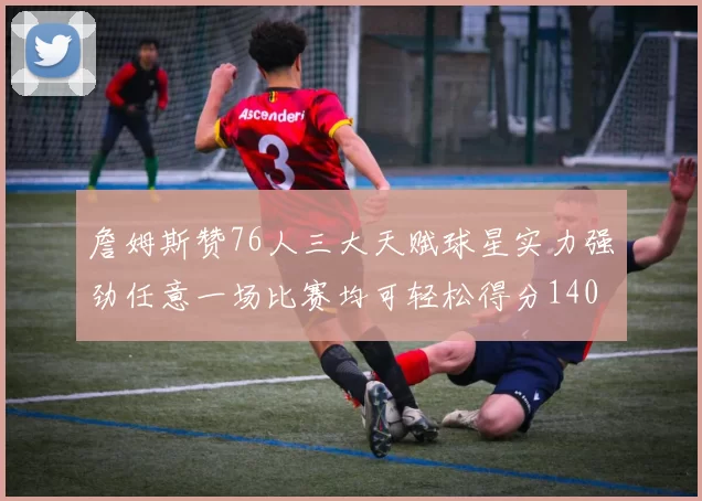 詹姆斯赞76人三大天赋球星实力强劲任意一场比赛均可轻松得分140